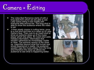 C amera +  E diting The video Bad Romance starts of with a long shot from which we are able to see Lady GaGa sitting in the middle with everyone else around her. The long shot is able to show the audience where the video is set. It then slowly zooms in cutting twice, once to a mid shot and then to a close up of Lady GaGa’s face. Then cuts to an insert shot to show an extreme close up of the music player which she plays. An insert shot adds needed information, information that wouldn’t otherwise be immediately visible or clear. The extreme version of the close up, magnifies beyond what the human eye would experience in reality, the audience wouldn’t see the music player from the long shot therefore the close up allows the audience to see what is happening better.  