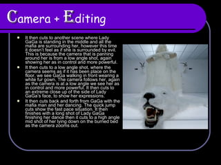 C amera +  E diting It then cuts to another scene where Lady GaGa is standing in the middle and all the mafia are surrounding her, however this time it doesn’t feel as if she is surrounded by evil. This is because the camera that is panning around her is from a low angle shot, again showing her as in control and more powerful.  It then cuts to a low angle shot, where the camera seems as if it has been place on the floor, we see GaGa walking in front wearing a white fur gown. The camera follows her, again as the camera is at a low angle we see her as in control and more powerful. It then cuts to an extreme close up of the side of Lady GaGa’s face, to show her expressions.  It then cuts back and forth from GaGa with the mafia man and her dancing. The quick jump cuts show the fast pace situation. It then finishes with a long shot of Lady GaGa finishing her dance then it cuts to a high angle mid shot of her lying down on the burned bed as the camera zooms out. 