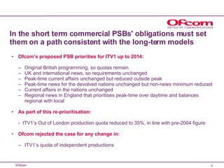 In the short term commercial PSBs' obligations must set them on a path consistent with the long-term models Ofcom’s   proposed PSB priorities for ITV1 up to 2014: Original British programming, so quotas remain  UK and international news, so requirements unchanged Peak-time current affairs unchanged but reduced outside peak Peak-time news for the devolved nations unchanged but non-news minimum reduced Current affairs in the nations unchanged Regional news in England that prioritises peak-time over daytime and balances regional with local As part of this re-prioritisation: -  ITV1’s Out of London production quota reduced to 35%, in line with pre-2004 figure  Ofcom rejected the case for any change in: ITV1’s quota of independent productions 