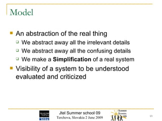 Model An abstraction of the real thing We abstract away all the irrelevant details We abstract away all the confusing details We make a  Simplification  of a real system Visibility of a system to be understood evaluated and criticized Jtel Summer school 09 Terchova, Slovakia 2 June 2009 