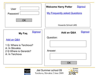 Jtel Summer school 09 Terchova, Slovakia 2 June 2009 User Password OK Signout Welcome Harry Potter My Frequently asked Questions My Faq 1 Q: Where is Terchova? A: In Slovakia 2 Q Where is Gerardo? A: In Terchova Add an Q&A   Signout Howards School LMS Add an Q&A Question: Answer: OK Signout 