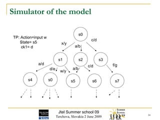 Simulator of the model Jtel Summer school 09 Terchova, Slovakia 2 June 2009 s0 s1 s2 s3 s4 s0 s5 s6 s7 TP: Action=input w State= s5 ck1= d x/y a/b c/d a/d d/e w/y a/b c/d f/g 