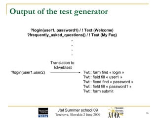 Output of the test generator Jtel Summer school 09 Terchova, Slovakia 2 June 2009 ?login(user1, password1) / ! Text (Welcome) ?frequently_asked_questions() / ! Text (My Faq) . . . . ?login(user1,user2) Twt:: form find « login » Twt:: field fill « user1 » Twt:: fiend find « password » Twt:: field fill « password1 » Twt:: form submit Translation to  tclwebtest 