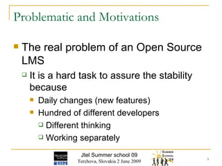 Problematic and Motivations The real problem of an Open Source LMS It is a hard task to assure the stability because Daily changes (new features) Hundred of different developers Different thinking Working separately  Jtel Summer school 09 Terchova, Slovakia 2 June 2009 