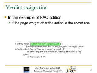 In the example of FAQ edition If the page we got after the action is the corret one Verdict assignation if {[string match "*admin/one-faq*" $response_url] } { if { [catch {tclwebtest::form find ~n "faq_add_edit"} errmsg] || [catch\\ {tclwebtest::field find ~v "$faq_new_name"} errmsg] } { aa_error  "faq::twt::edit_one failed $errmsg : Dont't Edit a Faq" } else { aa_log "Faq Edited“} Jtel Summer school 09 Terchova, Slovakia 2 June 2009 