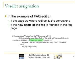 In the example of FAQ edition If the page we where redirect is the correct one If the  new   name of the faq  is founded in the faq page Verdict assignation if {[string match "*admin/one-faq*" $response_url] } { if { [catch {tclwebtest::form find ~n "faq_add_edit"} errmsg] || [catch\\ {tclwebtest::field find ~v "$faq_new_name"} errmsg] } { aa_error  "faq::twt::edit_one failed $errmsg : Dont't Edit a Faq" } else { aa_log "Faq Edited“} Jtel Summer school 09 Terchova, Slovakia 2 June 2009 