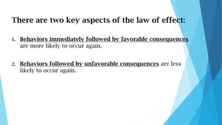 There are two key aspects of the law of effect:
1. Behaviors immediately followed by favorable consequences
are more likel...