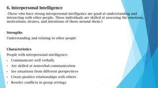 6. Interpersonal Intelligence
-Those who have strong interpersonal intelligence are good at understanding and
interacting ...
