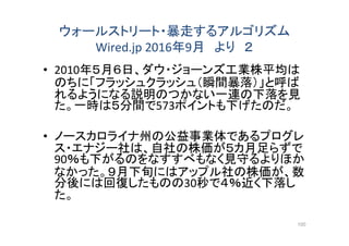 ウォールストリート・暴走するアルゴリズム
Wired.jp 2016年9月 より ２
• 2010年５月６日、ダウ・ジョーンズ工業株平均は
のちに「フラッシュクラッシュ（瞬間暴落）」と呼ば
れるようになる説明のつかない一連の下落を見
た。一時は５分間で573ポイントも下げたのだ。
• ノースカロライナ州の公益事業体であるプログレ
ス・エナジー社は、自社の株価が５カ月足らずで
90％も下がるのをなすすべもなく見守るよりほか
なかった。９月下旬にはアップル社の株価が、数
分後には回復したものの30秒で４％近く下落し
た。
100
 