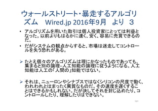 ウォールストリート・暴走するアルゴリ
ズム Wired.jp 2016年9月 より ３
• アルゴリズムを用いた取引は個人投資家にとっては利益と
なった。以前よりもはるかに速く、安く、容易に売買できるの
だ。
• だがシステムの観点からすると、市場は迷走してコントロー
ルを失う恐れがある。
 たとえ個々のアルゴリズムは理にかなったものであっても、
集まると別の論理─人工知能の論理に従うようになる。人工
知能は人工の「人間の」知能ではない。
 それは、ニューロンやシナプスではなくシリコンの尺度で動く、
われわれとはまったく異質なものだ。その速度を遅くするこ
とはできるかもしれない。だが決してそれを封じ込めたり、コ
ントロールしたり、理解したりはできない。
101
 