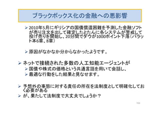 ブラックボックス化の金融への悪影響
2010年5月にギリシアの国債償還困難を予測した金融ソフト
が売り注文を出して確定したとたんに各システムが警戒して
投げ売りを開始し、20分間でダウが1000ポイント下落（バラッ
ト本6章、8章）
原因がなかなか分からなかったようです。
 ネットで接続された多数の人工知能エージェントが
国債や株式の価格という共通言語を用いて会話し、
最適な行動をした結果と見なせます。
 予想外の事態に対する責任の所在を法制度として明確化してお
く必要がある
 が、果たして法制度で大丈夫でしょうか？
102
 