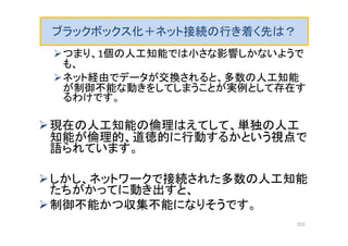 ブラックボックス化＋ネット接続の行き着く先は？
つまり、1個の人工知能では小さな影響しかないようで
も、
ネット経由でデータが交換されると、多数の人工知能
が制御不能な動きをしてしまうことが実例として存在す
るわけです。
現在の人工知能の倫理はえてして、単独の人工
知能が倫理的、道徳的に行動するかという視点で
語られています。
しかし、ネットワークで接続された多数の人工知能
たちがかってに動き出すと、
制御不能かつ収集不能になりそうです。
103
 