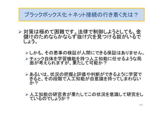 ブラックボックス化＋ネット接続の行き着く先は？
 対策は極めて困難です。法律で制御しようとしても、金
儲けのためならかならず抜け穴を見つける奴がいるで
しょう。
しかも、その悪事の検証が人間にできる保証はありません。
チェック自体を学習機能を持つ人工知能に任せるような局
面が考えられますが、果たして可能か？
あるいは、状況の把握と評価や判断ができるように学習で
きると、その段階で人工知能が自意識を持ってしまわない
か？
人工知能の研究者が果たしてこの状況を意識して研究をし
ているのでしょうか？
104
 