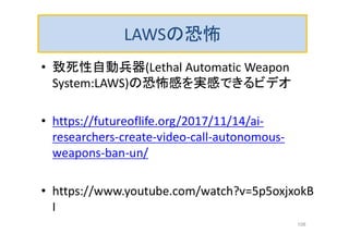 LAWSの恐怖
• 致死性自動兵器(Lethal Automatic Weapon
System:LAWS)の恐怖感を実感できるビデオ
• https://futureoflife.org/2017/11/14/ai-
researchers-create-video-call-autonomous-
weapons-ban-un/
• https://www.youtube.com/watch?v=5p5oxjxokB
I
108
 