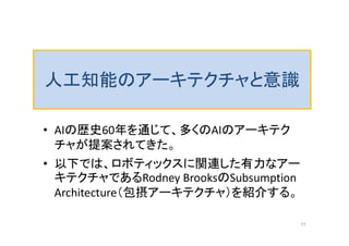 人工知能のアーキテクチャと意識
• AIの歴史60年を通じて、多くのAIのアーキテク
チャが提案されてきた。
• 以下では、ロボティックスに関連した有力なアー
キテクチャであるRodney BrooksのSubsumption
Architecture（包摂アーキテクチャ）を紹介する。
11
 