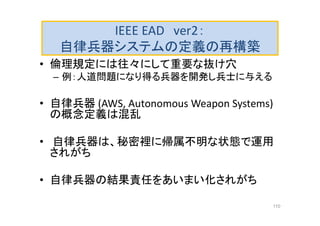 IEEE EAD ver2：
自律兵器システムの定義の再構築
• 倫理規定には往々にして重要な抜け穴
– 例：人道問題になり得る兵器を開発し兵士に与える
• 自律兵器 (AWS, Autonomous Weapon Systems)
の概念定義は混乱
• 自律兵器は、秘密裡に帰属不明な状態で運用
されがち
• 自律兵器の結果責任をあいまい化されがち
110
 