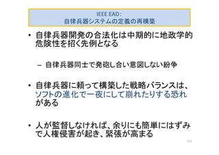 IEEE EAD：
自律兵器システムの定義の再構築
• 自律兵器開発の合法化は中期的に地政学的
危険性を招く先例となる
– 自律兵器同士で発砲し合い意図しない紛争
• 自律兵器に頼って構築した戦略バランスは、
ソフトの進化で一夜にして崩れたりする恐れ
がある
• 人が監督しなければ、余りにも簡単にはずみ
で人権侵害が起き、緊張が高まる
111
 