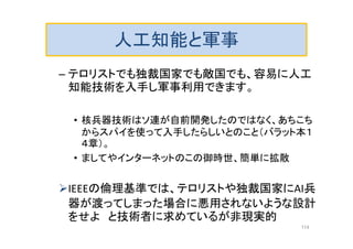 人工知能と軍事
– テロリストでも独裁国家でも敵国でも、容易に人工
知能技術を入手し軍事利用できます。
• 核兵器技術はソ連が自前開発したのではなく、あちこち
からスパイを使って入手したらしいとのこと（バラット本１
４章）。
• ましてやインターネットのこの御時世、簡単に拡散
IEEEの倫理基準では、テロリストや独裁国家にAI兵
器が渡ってしまった場合に悪用されないような設計
をせよ と技術者に求めているが非現実的
114
 