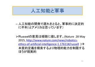 人工知能と軍事
– 人工知能の開発で遅れをとると、軍事的に決定的
に不利（とアメリカは思っています）
Ｒｕｓｓｅｌの意見は傾聴に値します。(Nature 28 May
2015, http://www.nature.com/news/robotics-
ethics-of-artificial-intelligence-1.17611#/russell )
本質的定義を模索するより物理的能力を制限する
ほうが現実的
115
 