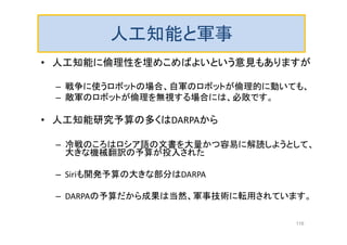 人工知能と軍事
• 人工知能に倫理性を埋めこめばよいという意見もありますが
– 戦争に使うロボットの場合、自軍のロボットが倫理的に動いても、
– 敵軍のロボットが倫理を無視する場合には、必敗です。
• 人工知能研究予算の多くはDARPAから
– 冷戦のころはロシア語の文書を大量かつ容易に解読しようとして、
大きな機械翻訳の予算が投入された
– Siriも開発予算の大きな部分はDARPA
– DARPAの予算だから成果は当然、軍事技術に転用されています。
116
 