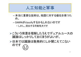 人工知能と軍事
– 本当に重要な技術は、他国に対する優位を保つた
め、
– DARPAがclassifyするかもしれないのです
• しかし、流出する可能性大です
こういう背景を理解したうえでデュアルユースの
議論はしっかりしておくほうがよいが、
日本では議論は散発的にしか聞こえてこない
のです
117
 