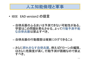 人工知能倫理と軍事
• IEEE EAD version2 の提言
– 自律兵器のふるまいは予測できない可能性がある。
学習はこの問題を悪化させる。よって行動予測不能
な自律兵器は禁止すべき。
– 自律兵器の行動履歴は確実にログできること
– さらに群れをなす自律兵器、例えばドローンの編隊、
はさらに危険度が高く、行動予測が困難なので禁止
すべき。
119
 