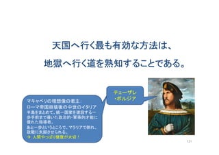天国へ行く最も有効な方法は、
地獄へ行く道を熟知することである。
121
チェーザレ
・ボルジアマキャベリの理想像の君主：
ローマ帝国崩壊後の中世のイタリア
半島をまとめて、統一国家を建設する一
歩手前まで導いた政治的・軍事的才能に
優れた指導者。
あと一歩というところで、マラリアで倒れ、
政敵に失脚させられる。
 人間やっぱり健康が大切！
 