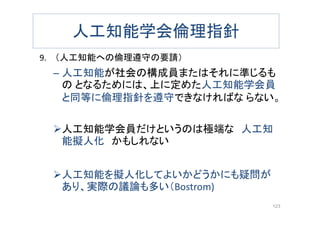 人工知能学会倫理指針
9. （人工知能への倫理遵守の要請）
– 人工知能が社会の構成員またはそれに準じるも
の となるためには、上に定めた人工知能学会員
と同等に倫理指針を遵守できなければな らない。
人工知能学会員だけというのは極端な 人工知
能擬人化 かもしれない
人工知能を擬人化してよいかどうかにも疑問が
あり、実際の議論も多い（Bostrom)
123
 