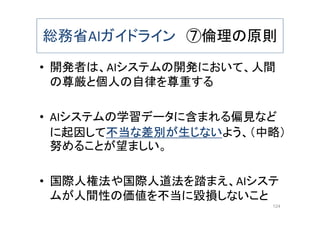 総務省AIガイドライン ⑦倫理の原則
• 開発者は、AIシステムの開発において、人間
の尊厳と個人の自律を尊重する
• AIシステムの学習データに含まれる偏見など
に起因して不当な差別が生じないよう、（中略）
努めることが望ましい。
• 国際人権法や国際人道法を踏まえ、AIシステ
ムが人間性の価値を不当に毀損しないこと
124
 