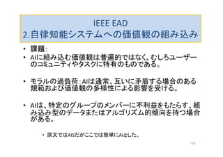 IEEE EAD
2.自律知能システムへの価値観の組み込み
• 課題：
• AIに組み込む価値観は普遍的ではなく、むしろユーザー
のコミュニティやタスクに特有のものである。
• モラルの過負荷：AIは通常、互いに矛盾する場合のある
規範および価値観の多様性による影響を受ける。
• AIは、特定のグループのメンバーに不利益をもたらす、組
み込み型のデータまたはアルゴリズム的傾向を持つ場合
がある。
• 原文ではAISだがここでは簡単にAIとした。
126
 