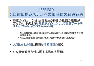 IEEE EAD
2.自律知能システムへの価値観の組み込み
• 特定のコミュニティにおけるAIの特定の役割の規範が
定っても、そのような規範をどのようにして計算アーキテ
クチャに組み込むべきかが不明
• AIに実装される規範は、関連するコミュニティの規範と互換性を持つ
必要がある。
• AIは人間が支配できるという思い上がりがあるかもしれない
• 人間とAIとの間に適切な信頼関係を築く。
• AIの価値観整合性に関する第三者評価。
127
 