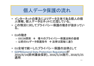 個人データ保護の流れ
• インターネットの普及によりデータ主体である個人の個
人情報、個人データはネットに氾濫している。
• この情況に対してプライバシー保護の動きが強まってい
る。
• EUの動き
– OECD8原則  種々のプライバシー保護法制の基礎
– 以前のEUデータ保護指令  法律は国毎に違う
• EU全域で統一したプライバシ－保護の法律として
• GDPR(General Data Protection Regulation)が
2016/4/14(欧州議会採択)、2016/5/24施行、2018/5/25
適用
129
 