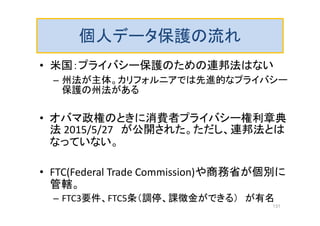 個人データ保護の流れ
• 米国：プライバシー保護のための連邦法はない
– 州法が主体。カリフォルニアでは先進的なプライバシー
保護の州法がある
• オバマ政権のときに消費者プライバシー権利章典
法 2015/5/27 が公開された。ただし、連邦法とは
なっていない。
• FTC(Federal Trade Commission)や商務省が個別に
管轄。
– FTC3要件、FTC5条（調停、課徴金ができる） が有名
131
 