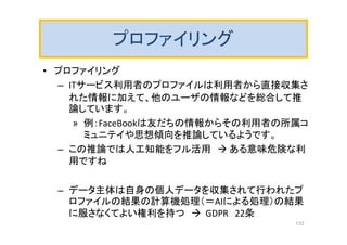 プロファイリング
• プロファイリング
– ITサービス利用者のプロファイルは利用者から直接収集さ
れた情報に加えて、他のユーザの情報などを総合して推
論しています。
» 例：FaceBookは友だちの情報からその利用者の所属コ
ミュニテイや思想傾向を推論しているようです。
– この推論では人工知能をフル活用  ある意味危険な利
用ですね
– データ主体は自身の個人データを収集されて行われたプ
ロファイルの結果の計算機処理（＝AIによる処理）の結果
に服さなくてよい権利を持つ  GDPR 22条
133
 
