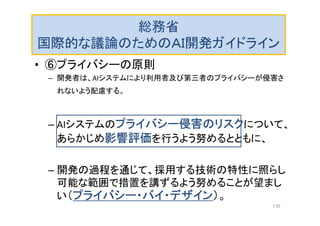 総務省
国際的な議論のためのＡＩ開発ガイドライン
• ⑥プライバシーの原則
– 開発者は、AIシステムにより利用者及び第三者のプライバシーが侵害さ
れないよう配慮する。
– AIシステムのプライバシー侵害のリスクについて、
あらかじめ影響評価を行うよう努めるとともに、
– 開発の過程を通じて、採用する技術の特性に照らし
可能な範囲で措置を講ずるよう努めることが望まし
い（プライバシー・バイ・デザイン）。
135
 