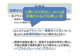 総務省
国際的な議論のためのＡＩ開発ガイドライン
• ⑥プライバシーの原則
– 開発者は、AIシステムにより利用者及び第三者のプライバシーが侵害さ
れないよう配慮する。
– AIシステムのプライバシー侵害のリスクについて、
あらかじめ影響評価を行うよう努めるとともに、
– 開発の過程を通じて、採用する技術の特性に照らし
可能な範囲で措置を講ずるよう努めることが望まし
い（プライバシー・バイ・デザイン）。
人間にはできない。AIにAIを
評価させるような難しい話
136
 