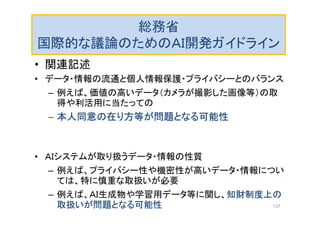 総務省
国際的な議論のためのＡＩ開発ガイドライン
• 関連記述
• データ・情報の流通と個人情報保護・プライバシーとのバランス
– 例えば、価値の高いデータ（カメラが撮影した画像等）の取
得や利活用に当たっての
– 本人同意の在り方等が問題となる可能性
• ＡＩシステムが取り扱うデータ・情報の性質
– 例えば、プライバシー性や機密性が高いデータ・情報につい
ては、特に慎重な取扱いが必要
– 例えば、ＡＩ生成物や学習用データ等に関し、知財制度上の
取扱いが問題となる可能性 137
 