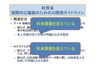 総務省
国際的な議論のためのＡＩ開発ガイドライン
• 関連記述
• データ・情報の流通と個人情報保護・プライバシーとのバランス
– 例えば、価値の高いデータ（カメラが撮影した画像等）の取
得や利活用に当たっての
– 本人同意の在り方等が問題となる可能性
• ＡＩシステムが取り扱うデータ・情報の性質
– 例えば、プライバシー性や機密性が高いデータ・情報につい
ては、特に慎重な取扱いが必要
– 例えば、ＡＩ生成物や学習用データ等に関し、知財制度上の
取扱いが問題となる可能性
将来課題を捉えている
将来課題を捉えている
138
 