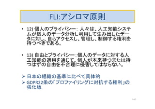 FLI:アシロマ原則
• 12) 個人のプライバシー： 人々は、人工知能システ
ムが個人のデータ分析し利用して生み出したデー
タに対し、自らアクセスし、管理し、制御する権利を
持つべきである。
• 13) 自由とプライバシー：個人のデータに対する人
工知能の適用を通じて、個人が本来持つまたは持
つはずの自由を不合理に侵害してはならない。
 日本の組織の基準に比べて具体的
 GDPR22条の「プロファイリングに対抗する権利」の
強化版
140
 