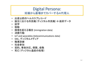 Digital Persona:
妊娠から墓場までカバーするAI代理人
• 出産以前のヘルスケアレコード
• 誕生における市民権（ディジタル市民権） 政府データ
• 就学
• 移動
• 国境を超える場合 (immigration data)
• 消費行動
• IoT and wearables (telecommunications data)
• SNS、ディジタルメディア
• 職業訓練
• 社会参加
• 契約、事故対応、保険、金融
• 死亡（ディジタル遺産の処理）
142
 