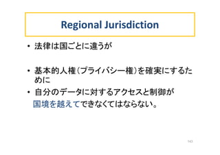 Regional Jurisdiction
• 法律は国ごとに違うが
• 基本的人権（プライバシー権）を確実にするた
めに
• 自分のデータに対するアクセスと制御が
国境を越えてできなくてはならない。
143
 