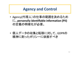 Agency and Control
• Agency(代理人）の仕事の範囲を決めるため
に、personally identiﬁable information (PII)
の定義の明確化が必要。
• 個人データの収集と転移に対して、GDPRの
精神に則ったポリシーに依拠すべき
144
 