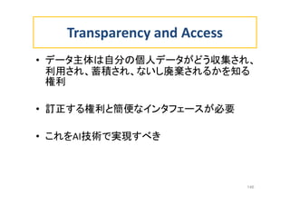 Transparency and Access
• データ主体は自分の個人データがどう収集され、
利用され、蓄積され、ないし廃棄されるかを知る
権利
• 訂正する権利と簡便なインタフェースが必要
• これをAI技術で実現すべき
146
 