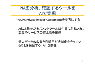 PIAを分析、確認するツールを
AIで実現
– GDPR Privacy Impact Assessmentsを参考にする
– AIによるPIAアセスメントツールは企業に供給され、
製品やサービスの安全性を確保
– 個人データの収集と利活用が法制度を守ってい
ることを保証する AI を開発
147
 