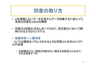 同意の取り方
• AIを理解しないデータ主体からデータ収集するにあたって、
有効な同意をとるAIの開発
• 同意は1回取ればおしまいではなく、状況変化において随
時とれるようなAIシステム
• 被雇用者＜＜雇用者
という力関係をバランスさせるような同意とためのAIシステ
ムが必要
– 労使関係では、明確な同意のない場合を多数見られるので、
それを改善すべき
148
 