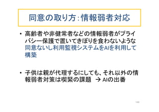 同意の取り方：情報弱者対応
• 高齢者や非健常者などの情報弱者がプライ
バシー保護で置いてきぼりを食わないような
同意ないし利用監視システムをAIを利用して
構築
• 子供は親が代理するにしても、それ以外の情
報弱者対策は喫緊の課題  AIの出番
149
 