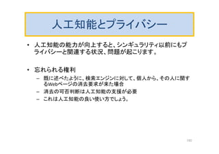 人工知能とプライバシー
• 人工知能の能力が向上すると、シンギュラリティ以前にもプ
ライバシーと関連する状況、問題が起こります。
• 忘れられる権利
– 既に述べたように、検索エンジンに対して、個人から、その人に関す
るWebページの消去要求が来た場合
– 消去の可否判断は人工知能の支援が必要
– これは人工知能の良い使い方でしょう。
150
 