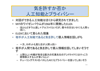 気を許すか否か
人工知能とプライバシー
• 対話ができる人工知能は古くから研究されてきました
• MITのワイゼンバウムが1966年に開発したELIZA
– ほとんどオウム返し＋アルファくらいだが、個々の文はいかにも人間っ
ぽい。
• ELIZAにおいて見られた現象
• 相手が人工知能であると気を許して個人情報を話しがち
– 一方、ロボットも見た目が人間っぽい
• 相手が人間であると気を許して個人情報を話してしまいそうで
す
– 人間らしい外観が有名な阪大の石黒先生のアンドロイドにはけっこう
感情移入する人が多いらしい
– チューリングテストをパスしたＡＩにもプライバシーを語ってしまいそう
151
 