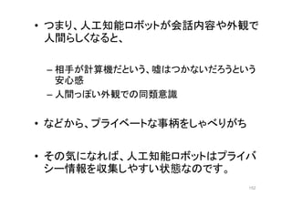 • つまり、人工知能ロボットが会話内容や外観で
人間らしくなると、
– 相手が計算機だという、嘘はつかないだろうという
安心感
– 人間っぽい外観での同類意識
• などから、プライベートな事柄をしゃべりがち
• その気になれば、人工知能ロボットはプライバ
シー情報を収集しやすい状態なのです。
152
 