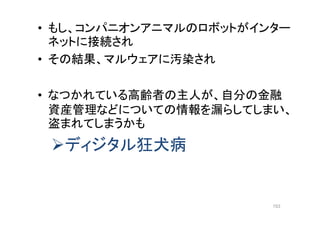 • もし、コンパニオンアニマルのロボットがインター
ネットに接続され
• その結果、マルウェアに汚染され
• なつかれている高齢者の主人が、自分の金融
資産管理などについての情報を漏らしてしまい、
盗まれてしまうかも
ディジタル狂犬病
153
 
